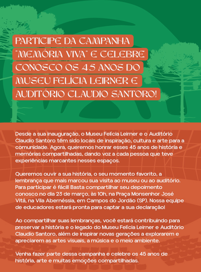 Participe da Campanha “Memória Viva” e celebre conosco os 45 Anos do Museu Felícia Leirner e Auditório Claudio Santoro!

Desde a sua inauguração, o Museu Felícia Leirner e o Auditório Claudio Santoro têm sido locais de inspiração, cultura e arte para a comunidade. Agora, queremos honrar esses 45 anos de história e memórias compartilhadas, dando voz a cada pessoa que teve experiências marcantes nesses espaços.

Queremos ouvir a sua história, o seu momento favorito, a lembrança que mais marcou sua visita ao museu ou ao auditório. Para participar é fácil! Basta compartilhar seu depoimento conosco no dia 23 de março, às 10h, na Praça Monsenhor José Vitá, na Vila Abernéssia, em Campos do Jordão (SP). Nossa equipe de educadores estará pronta para captar a sua declaração!

Ao compartilhar suas lembranças, você estará contribuindo para preservar a história e o legado do Museu Felícia Leirner e Auditório Claudio Santoro, além de inspirar novas gerações a explorarem e apreciarem as artes visuais, a música e o meio ambiente.

Venha fazer parte dessa campanha e celebre os 45 anos de história, arte e muitas emoções compartilhadas.