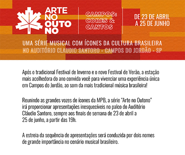 ARTE NO OUTONO. CAMPOS CORES & CANTOS. DE 23 DE ABRIL A 25 DE JUNHO. UMA SÉRIE MUSICAL COM ÍCONES DA CULTURA BRASILEIRA NO AUDITORIO CLAUDIO SANTORO - CAMPOS DO JORDAO - SP. Após o tradicional Festival de Inverno e o novo Festival de Verão, a estação mais acolhedora do ano convida você para vivenciar uma experiência única em Campos do Jordão, ao som da mais tradicional música brasileira! Reunindo as grandes vozes de ícones da MPB, a série Arte no Outono irá proporcionar apresentações inesquecíveis no palco do Auditório Cláudio Santoro, sempre aos finais de semana de 23 de abril a 25 de junho, a partir das 19h. A estreia da sequência de apresentações será conduzida por dois nomes de grande importância no cenário musical brasileiro.