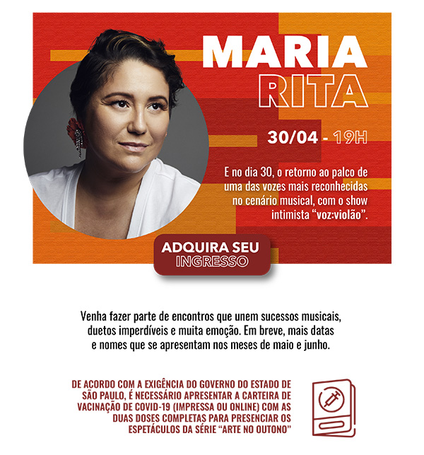 MARIA RITA. 30/04 - 19H. E no dia 30, o retorno ao palco de uma das vozes mais reconhecidas no cenário musical, com o show intimista voz: violão. Botão que leva para área de onde comprar - ADQUIRA SEU INGRESSO. Venha fazer parte de encontros que unem sucessos musicais, duetos imperdíveis e muita emoção. Em breve, mais datas e nomes que se apresentam nos meses de maio e junho. DE ACORDO COM A EXIGÊNCIA DO GOVERNO DO ESTADO DE SÃO PAULO, É NECESSÁRIO APRESENTAR A CARTEIRA DE VACINAÇÃO DE COVID-19 (IMPRESSA OU ONLINE) COM AS DUAS DOSES COMPLETAS PARA PRESENCIAR OS ESPETÁCULOS DA SÉRIE ARTE NO OUTONO