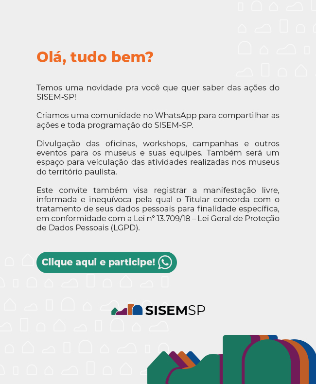 Olá, tudo bem?

Temos uma novidade pra você que quer saber das ações do SISEM-SP!

Criamos uma comunidade no WhatsApp para compartilhar as ações e toda programação do SISEM-SP.

Divulgação das oficinas, workshops, campanhas e outros eventos para os museus e suas equipes. Também será um espaço para veiculação das atividades realizadas nos museus do território paulista.

Este convite também visa registrar a manifestação livre, informada e inequívoca pela qual o Titular concorda com o tratamento de seus dados pessoais para finalidade específica, em conformidade com a Lei nº 13.709/18 – Lei Geral de Proteção de Dados Pessoais (LGPD).

Clique aqui e participe!